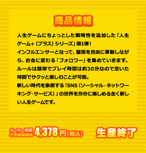 人生ゲームにちょっとした戦略性を追加した「人生ゲーム＋（プラス）シリーズ」第1弾！インフルエンサーとなって、盤面を自由に移動しながら、お金に変わる「フォロワー」を集めていきます。ルールは簡単でプレイ時間は約30分なので空いた時間でサクッと楽しむことが可能。新しい時代を象徴する「SNS（ソーシャル・ネットワーキング・サービス）」の世界を存分に楽しめる全く新しい人生ゲームです。メーカー希望小売価格 4,378円(税込) 生産終了