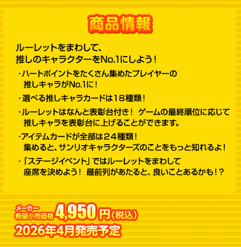 ルーレットをまわして、推しのキャラクターをNo.1にしよう！
・ハートポイントをたくさん集めたプレイヤーの推しキャラがNo.1に！
・選べる推しキャラカードは１８種類！
・ルーレットはなんと表彰台付き！ ゲームの最終順位に応じて推しキャラを表彰台に上げることができます。
・アイテムカードが全部は２４種類！集めると、サンリオキャラクターズのことをもっと知れるよ！
・「ステージイベント」ではルーレットをまわして座席を決めよう！ 最前列があたると、良いことあるかも！？
4,950円(税込) 2026年4月発売