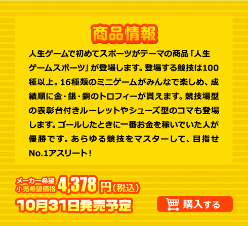 人生ゲームで初めてスポーツがテーマの商品「人生ゲームスポーツ」が登場します。登場する競技は100種以上。16種類のミニゲームがみんなで楽しめ、成績順に金・銀・銅のトロフィーが貰えます。競技場型の表彰台付きルーレットやシューズ型のコマも登場します。ゴールしたときに一番お金を稼いでいた人が優勝です。あらゆる競技をマスターして、目指せNo.1アスリート！ メーカー希望小売価格 4,378円(税込) 10月31日発売予定