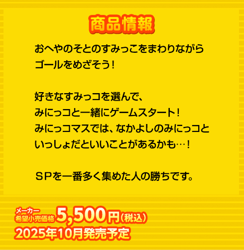 おへやのそとのすみっこをまわりながら
ゴールをめざそう！

好きなすみっコを選んで、
みにっコと一緒にゲームスタート！
みにっコマスでは、なかよしのみにっコと
いっしょだといいことがあるかも…！

ＳＰを一番多く集めた人の勝ちです。
5,500円(税込) 2025年10月発売