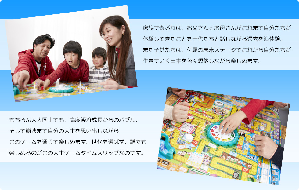 家族で遊ぶ時は、お父さんとお母さんがこれまで自分たちが体験してきたことを子供たちと話しながら過去を追体験。また子供たちは、付属の未来ステージでこれから自分たちが生きていく日本を色々想像しながら楽しめます。もちろん大人同士でも、高度経済成長からのバブル、そして崩壊まで自分の人生を思い出しながらこのゲームを通じて楽しめます。世代を選ばず、誰でも楽しめるのがこの人生ゲームタイムスリップなのです。
