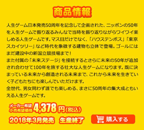 人生ゲーム日本発売50周年を記念して企画された、ニッポンの50年を人生ゲームで振り返るみんなで当時を振り返りながらワイワイ楽しめる人生ゲームです。マス目だけでなく、「ハウステンボス」「東京スカイツリー」など時代を象徴する建物も立体で登場。ゴールにはまだ建設中の新国立競技場まで！また付属の「未来ステージ」を接続するとさらに未来の50年が追加され合わせて100年を旅する壮大な人生ゲームになります。既に決まっている未来から創造される未来まで、これから未来を生きていく子どもたちにも楽しんでいただけます。全世代、男女問わず誰でも楽しめる、まさに50周年の集大成ともいえる人生ゲームです。メーカー希望小売価格 4,378円(税込) 2018年3月発売　生産終了