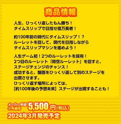 人生、ひっくり返したもん勝ち！タイムスリップで目指せ億万長者！　約100年前の時代にタイムスリップ！？ルーレットを回して、現代を目指しながらタイムスリップマシンを進めよう！　人生ゲーム初！2つのルーレットを採用！2つ目のルーレット「時空ルーレット」を回すと、ステージチェンジのチャンス！成功すると、盤面をひっくり返して別のステージを出現させます。ひっくり返す場所によっては、【約100年後の予想未来】ステージが出現することも！　5,500円(税込) 2024年3月発売