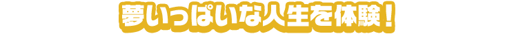 夢いっぱいな人生を体験！