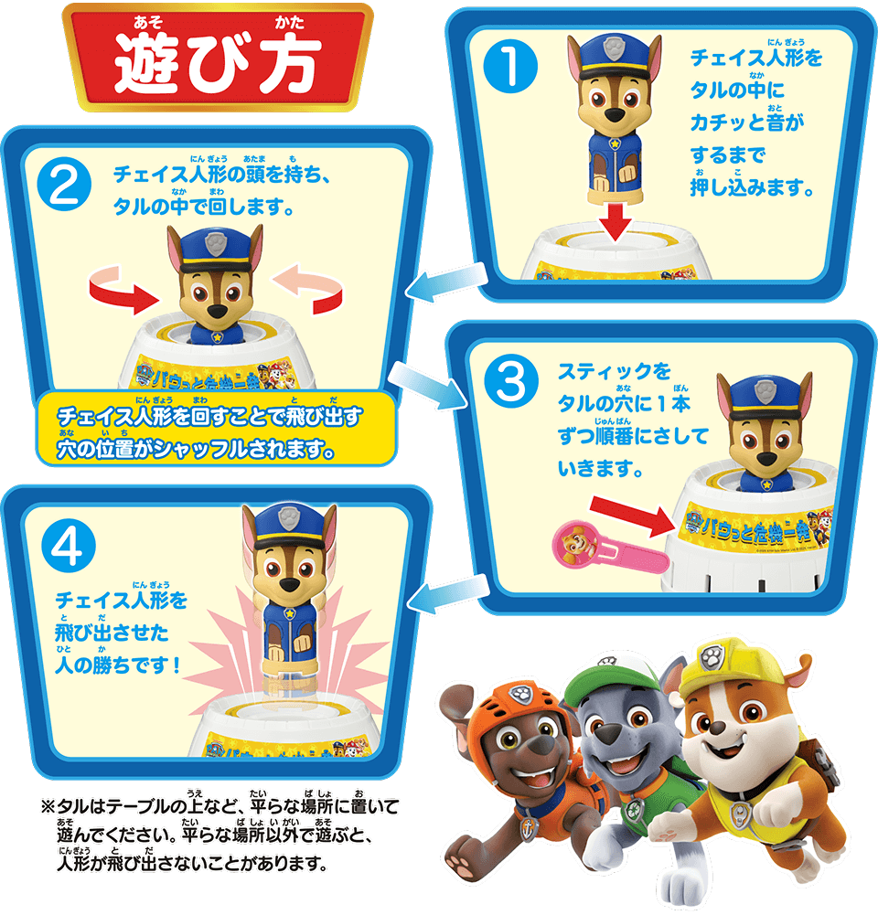 遊び方 ①チェイス人形をタルの中にカチッと音がするまで押し込みます。 ②チェイス人形の頭を持ち、タルの中で回します。チェイス人形を回すことで飛び出す穴の位置がシャッフルされます。 ③スティックをタルの穴に1本ずつ順番にさしていきます。 ④チェイス人形を飛び出させた人の勝ちです！※タルはテーブルの上など、平らな場所に置いて遊んでください。平らな場所以外で遊ぶと、人形が飛び出さないことがあります。