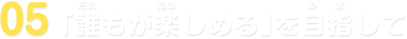 05 「誰もが楽しめる」を目指して