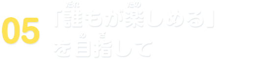 05 「誰もが楽しめる」を目指して