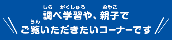 調べ学習や、親子でご覧いただきたいコーナーです