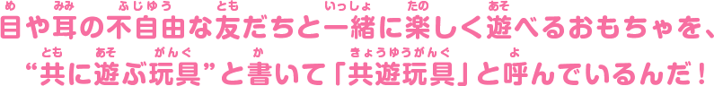 目や耳の不自由な友だちと一緒に楽しく遊べるおもちゃを、“共に遊ぶ玩具”と書いて「共遊玩具」と呼んでいるんだ！