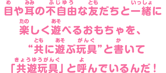 目や耳の不自由な友だちと一緒に楽しく遊べるおもちゃを、“共に遊ぶ玩具”と書いて「共遊玩具」と呼んでいるんだ！