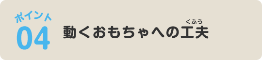 ポイント04 動くおもちゃへの工夫