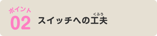 ポイント02 スイッチへの工夫