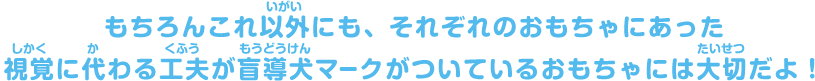 もちろんこれ以外にも、それぞれのおもちゃにあった視覚に代わる工夫が盲導犬マークがついているおもちゃには大切だよ！