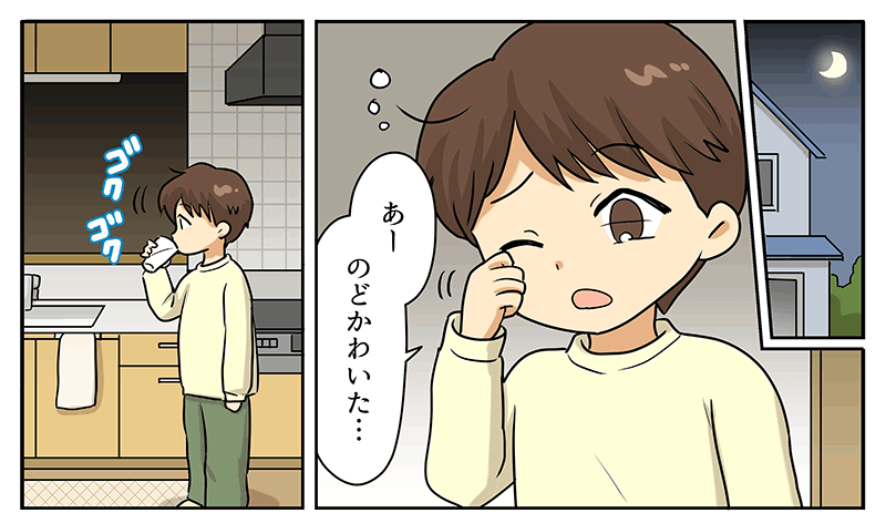 1
											窓から外の月が見える夜、男の子が目を覚まし、目をこすりながらあー、のどかわいたと言っています。
											男の子の髪は茶色で短く、クリーム色のシャツに緑色のズボンを履いています。
											同じコマの中に、キッチンへ行ってコップの水をゴクゴク飲んでいる男の子の姿も描かれています。