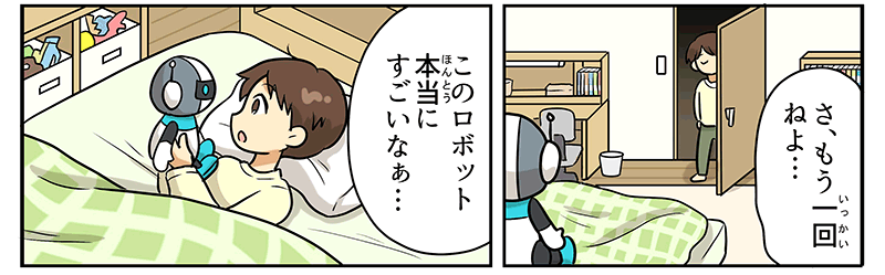 2
											部屋に戻った男の子が、さ、もう1回寝よ…とベッドにもぐりこみ、枕の近くに置いてあったロボットのおもちゃを大事そうに手にとって、このロボット、本当にすごいなぁ…と言っています。
											ロボットは、頭が丸く、白とグレーのツートンカラー、頭の両側にはアンテナがついています。
											顔の目の部分には黒い四角いバイザーのようなものがあり、その下に逆三角形の口、身体はコッペパン状の白い胴体に、細い手と脚は黒色、首回りと大きめな足が水色です。