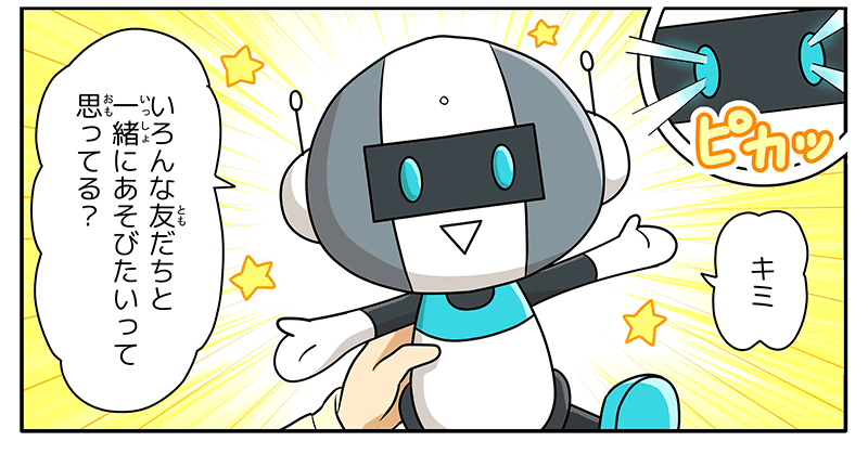 3
											突然ロボットの目が水色に光り、ロボットが、キミ！色んな友達と一緒に遊びたいって思ってる？としゃべりだします。