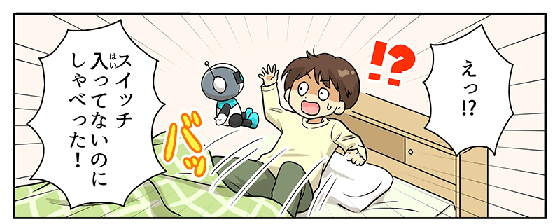 4
											驚いて起き上がったベッドの上の男の子にロボットが話しかけている様子が描かれています。
											男の子の頭上には⁉というマークとえっ⁉という吹き出しがあり、スイッチ入ってないのにしゃべった！と男の子は驚いています。