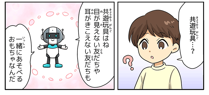 6
											男の子が不思議そうに共遊玩具…？と首をかしげ、ロボットが、共遊玩具はね、目が見えない友達や耳が聞こえない友達も一緒に遊べるおもちゃなんだと応えています。
											ロボットからは温かなピンク色のオーラが出ています。