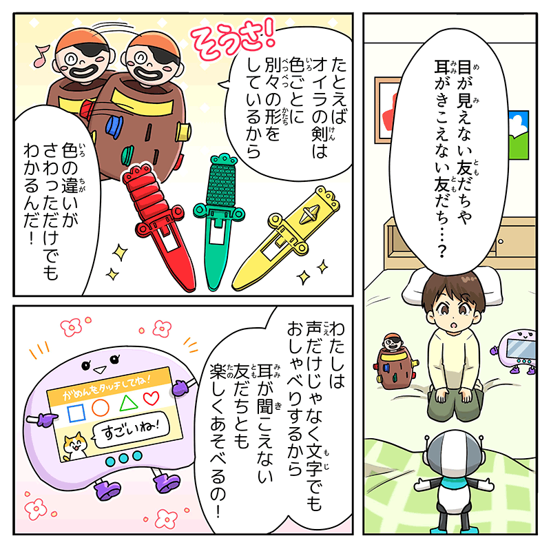 7
											ベッドの上に座った男の子が、目が見えない友達や耳が聞こえない友達？と不思議そうにロボットに聞き返しています。
											男の子の周りには黒ひげ危機一発とパッド型のゲームもいて、黒ひげ危機一発は、例えばオイラの剣は色ごとに別々の形をしているから色の違いが触っただけでもわかるんだ、と身体を左右に揺らしながら笑顔で話しています。
											パッド型のゲームは、わたしは声だけじゃなく文字でもお喋りするから耳が聞こえない友達とも楽しく遊べるの！と胸の液晶画面にすごいね！という文字を表示しながら説明しています。