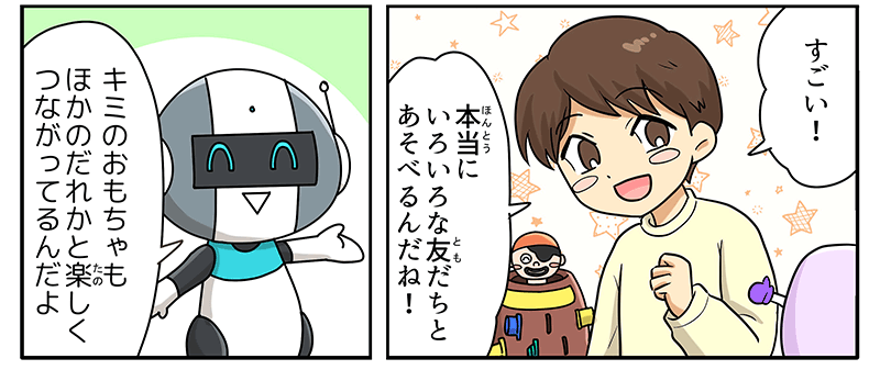 8
											すごい！本当に色々な友達と遊べるんだね！とうれしそうな男の子と、キミのおもちゃも他の誰かと楽しく繋がってるんだよ、と語りかけるロボットが描かれています。
