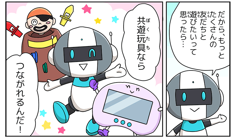 10
											だからもっと沢山の友達と遊びたいって思ったら…と言うロボットに続いて、おもちゃたちが声をそろえて、僕たちなら繋がれるんだ！と言っています。
