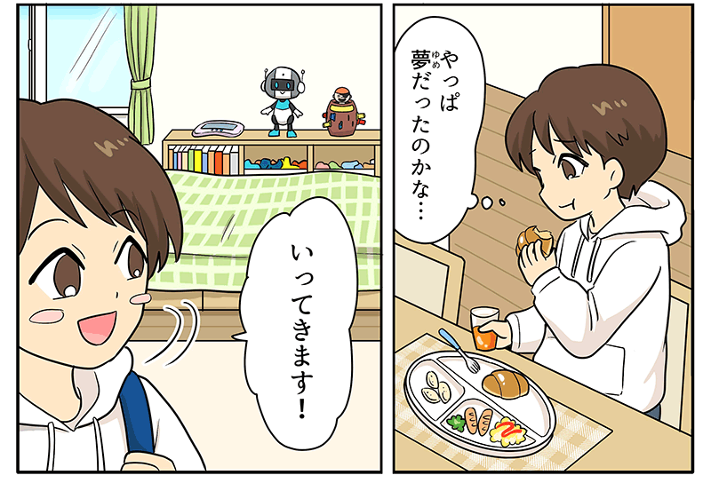 14
											男の子が、白いお皿にオムレツやウィンナーなどがのった朝食のパンを食べながら、やっぱ夢だったのかな…と物思いにふけっています。
											同じコマの中に、青いランドセルを背負って元気よく、行ってきます！と自分の部屋をあとにする男の子も描かれています。