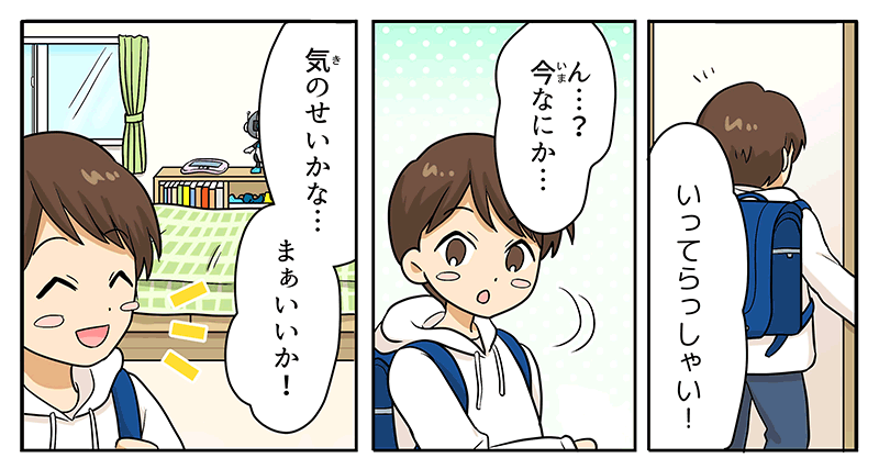 15
											部屋に背を向けた男の子に、いってらっしゃい、と誰かが言う声が聞こえ、男の子が、今なにか…？と不思議そうにつぶやきながら自分の部屋を振り返りますが、部屋はしんとしていて、気のせいかな…まぁいいか！と出かけていきます。