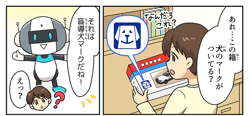 1
											男の子が勉強机の前で、買ってもらった車のおもちゃの箱を見ながら、あれ…この箱、犬のマークがついてる？と不思議そうにしています。
											そこに突如、共遊玩具のロボットが登場して、それは盲導犬マークだね！と言い、えっ？と応える男の子。
