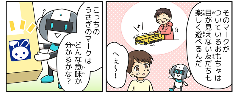 2
											ロボットが、そのマークがついているおもちゃは目が見えない友達も楽しく遊べるんだ！と説明し、男の子がへぇ～と感心しています。
											おもちゃのクレーン車の形をさわって確かめる子どものイメージが描かれています。
											ロボットが、こっちのうさぎマークはどんな意味か分かるかな？と男の子に質問しています