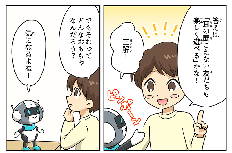 4
											男の子が人差し指を立てて、答えは1.耳の聞こえない友達も楽しく遊べる、かな！と笑顔で言っています。
											ロボットはピンポーン、正解！と答えます。
											男の子は顎に手を当てながら、でもそれってどんなおもちゃなんだろう？と不思議に思います。
											気になるよね！とロボット。