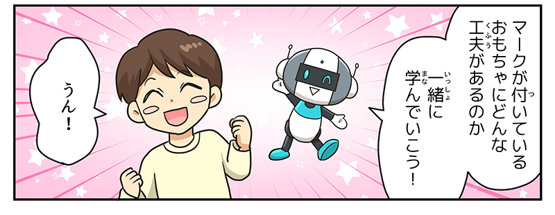 6
											マークがついているおもちゃにどんな工夫があるのか一緒に学んでいこう！とロボットが言い、男の子が両手に握りこぶしをつくりながら、明るく笑顔でうん！と答えています。
											（まんが②終わり）