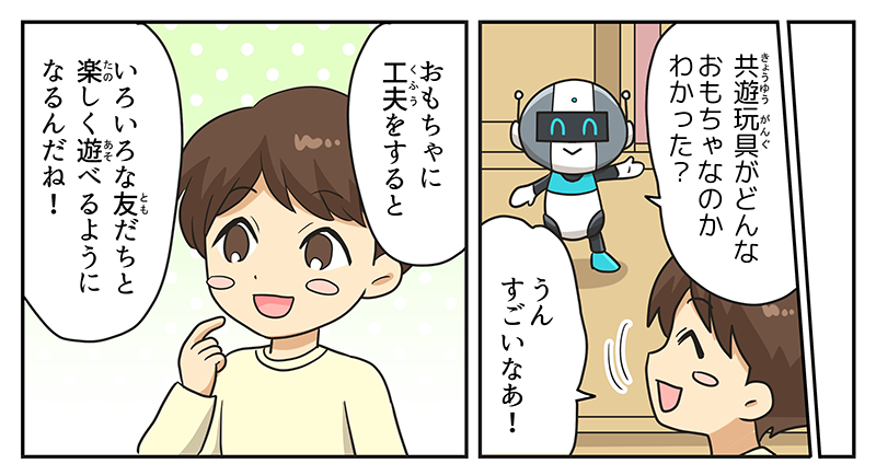 1
											ロボットが、共遊玩具がどんなおもちゃなのかわかった？と男の子に聞いています。
											男の子は、うん、すごいなぁ！と応え、おもちゃに工夫をすると色々な友達と楽しく遊べるようになるんだねと言いながら、頬に人差し指を当てて、黒ひげ危機一発など自分のおもちゃたちの工夫を思い出しています。