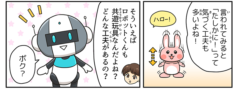 2
											男の子は、周りで音がすると体が上下に動く、うさぎのミミクリーペットを思い出しながら、言われてみると確かに！って気づく工夫も多いよね！と考えています。
											同じコマの中で、男の子がロボットに、そういえばロボット君も共遊玩具なんだよね？どんな工夫があるの？とたずね、ロボットがうれしそうに、ボク？と応えているところも描かれています。