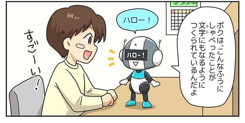 3
											ロボットが机の上に立って、男の子に向かってハローと言っています。
											ロボットの目の部分には、ハローと文字でも表示が出てきて、ロボットが、ボクはこんな風にしゃべったことが文字にもなるように作られているんだよと言っています。
											男の子はそれをみてうれしそうにすごーいと言っています。