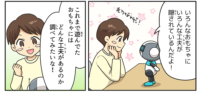 6
											ロボットが男の子に、色んなおもちゃに色んな工夫が隠されているんだよ！と言っています。
											男の子は、そうなんだ！と両手をグッと握りしめ、わくわくしながら、おもちゃにはどんな工夫があるのか調べてみたいな！と言っています。