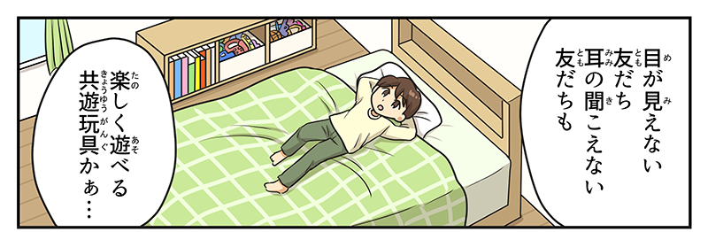 1
											男の子が自分の部屋のベッドに寝転びながら、目が見えない友達、耳の聞こえない友達もたのしく遊べる共遊玩具かぁ‥とつぶやいています。
