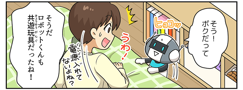 2
											ロボットがベッドと棚の隙間からヒョコッと飛び出して、そう！ボクだってと言っています。
											男の子はうわっと驚いて、そうだ、ロボットくんも共遊玩具だったね！と言いながら…、電源入れて無いよね？と不思議に思っています。