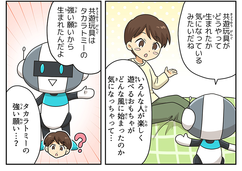 3
											ロボットが男の子に向かって、共遊玩具がどうやって生まれたか気になっているみたいだねと言っています。
											男の子は、色んな人が楽しく遊べるおもちゃがどんな風に始まったのか気になっちゃって…と応え、ロボットが力強く、共遊玩具はタカラトミーの強い願いから生まれたんだよと言っています。
											男の子は、タカラトミーの強い願い…？と不思議そうな表情をしています。