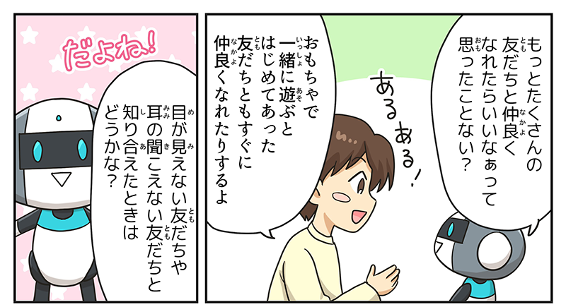 4
											ロボットが、もっとたくさんの友達となかよくなれたらいいなぁって思ったことない？と男の子に聞いています。
											男の子はあるある！と頷きながら、おもちゃで一緒に遊ぶとはじめてあった友達ともすぐに仲良くなれたりするよと答えています。
											ロボットは、だよね！と言い、目が見えない友達や耳の聞こえない友達と知り会えたときはどうかなと聞いています。