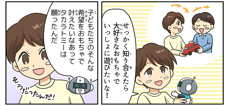 5
											ロボットを抱きかかえた男の子が、目の見えない友達と車のおもちゃで遊んでいる自分を想像しながら、せっかく知り合えたら大好きなおもちゃで一緒に遊びたいな！と言っています。
											ロボットが、子どもたちのそんな希望をおもちゃで叶えたいなあってタカラトミーは願ったんだ、と言い、男の子はそうだったんだと納得しています。