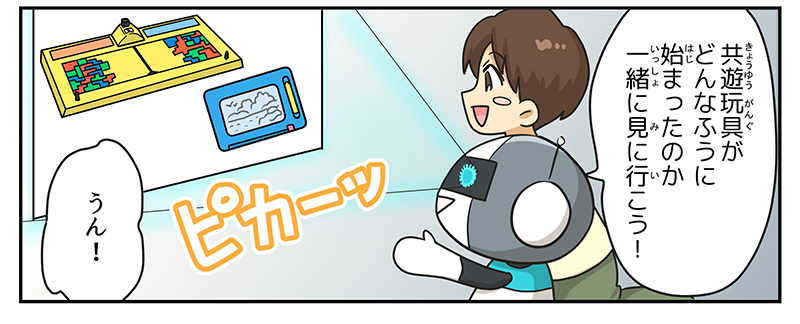 6
											ロボットが、共遊玩具がどんなふうに始まったのか一緒に見に行こう！と言い、男の子がうん！と答えています。
											ロボットの目はぴかーっと光って、プロジェクターのように、共遊玩具の始まりの話に登場する「テトリス」と「ハンディーせんせい」の画像を部屋の壁に映し出しています。
											（まんが④終わり）