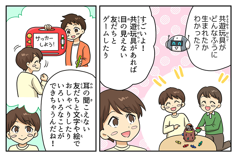 1
											ロボットが男の子に、共遊玩具がどんなふうに生まれたか分かった？と言っています。
											男の子は、すごいよ！共遊玩具があれば目の見えない友達とゲームしたり、耳の聞こえない友達と文字や絵でおしゃべりしたり色々なことができちゃうんだね！と応え、自分が目や耳の不自由な友達と黒ひげ危機一発やパッド型のゲームで遊んでいるところを思い浮かべています。