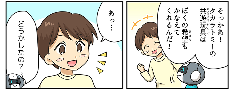 3
											男の子が、そっかあ！タカラトミーの共遊玩具は僕の希望も叶えてくれるんだ！と言い、あっ…と何かに気づいたような表情をしています。
											ロボットが、どうかしたの？と尋ねています。