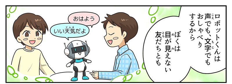 4
											男の子が、ロボットくんは声でも文字でもおしゃべりするから、僕は目が見えない友達とも、耳が聞こえない友達とも楽しく遊べちゃうんだね！と想像を巡らせながら言っています。
											想像の中で一緒に遊んでいる目の見えない友達がロボットにおはようと言うと、ロボットはいい天気だよと答えています。
											ロボットが耳の聞こえない友達に楽しいねと言うと、ロボットの目に楽しいねと文字が出てきています。