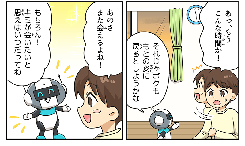 6
											男の子が時計を見て、あっ、もうこんな時間か！と慌てています。
											窓の外はすっかり日が暮れて、ロボットは、それじゃボクももとの姿にもどるとしようかなと言っています。
											男の子が寂しそうに、あのさ、また会えるよねと言うと、ロボットは、もちろん！キミが会いたいと願えばいつだってね！と嬉しそうに応えています。
											（まんが⑤終わり）