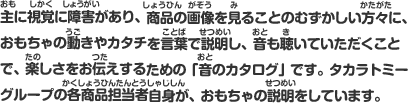 主に視覚に障害があり、商品の画像を見ることのむずかしい方々に、おもちゃの動きやカタチを言葉で説明し、音も聴いていただくことで、楽しさをお伝えするための「音のカタログ」です。タカラトミーグループの各商品担当者自身が、おもちゃの説明をしています。