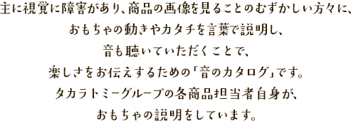 主に視覚に障害があり、商品の画像を見ることのむずかしい方々に、おもちゃの動きやカタチを言葉で説明し、音も聴いていただくことで、楽しさをお伝えするための「音のカタログ」です。タカラトミーグループの各商品担当者自身が、おもちゃの説明をしています。