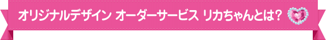 オリジナルデザイン オーダーサービスリカちゃんとは？