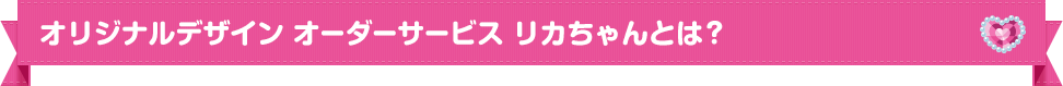オリジナルデザイン オーダーサービスリカちゃんとは？
