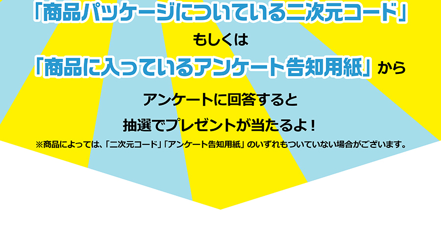 「商品パッケージについている二次元コード」もしくは「商品に入っているアンケート告知用紙」からアンケートに回答すると抽選でプレゼントが当たるよ！